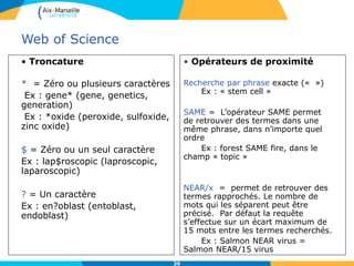 39
Web of Science
• Troncature
* = Zéro ou plusieurs caractères
Ex : gene* (gene, genetics,
generation)
Ex : *oxide (peroxide, sulfoxide,
zinc oxide)
$ = Zéro ou un seul caractère
Ex : lap$roscopic (laproscopic,
laparoscopic)
? = Un caractère
Ex : en?oblast (entoblast,
endoblast)
• Opérateurs de proximité
Recherche par phrase exacte (« »)
Ex : « stem cell »
SAME = L’opérateur SAME permet
de retrouver des termes dans une
même phrase, dans n’importe quel
ordre
Ex : forest SAME fire, dans le
champ « topic »
NEAR/x = permet de retrouver des
termes rapprochés. Le nombre de
mots qui les séparent peut être
précisé. Par défaut la requête
s’effectue sur un écart maximum de
15 mots entre les termes recherchés.
Ex : Salmon NEAR virus =
Salmon NEAR/15 virus
 