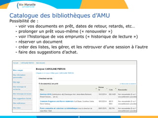 Catalogue des bibliothèques d’AMU
Possibilité de :
- voir vos documents en prêt, dates de retour, retards, etc…
- prolonger un prêt vous-même (« renouveler »)
- voir l’historique de vos emprunts (« historique de lecture »)
- réserver un document
- créer des listes, les gérer, et les retrouver d’une session à l’autre
- faire des suggestions d’achat.
4
 