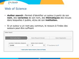 Web of Science
• Author search : Permet d’identifier un auteur à partir de son
nom, des variantes de son nom, des thématiques des revues
dans lesquelles il publie, et/ou de son institution.
• Si un auteur a un nom peu commun, le recours à l’index des
auteurs peut être suffisant
41
 