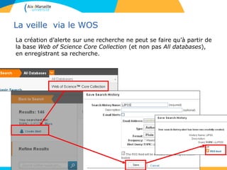 La veille via le WOS
La création d’alerte sur une recherche ne peut se faire qu’à partir de
la base Web of Science Core Collection (et non pas All databases),
en enregistrant sa recherche.
 
