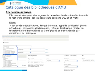 Catalogue des bibliothèques d’AMU
Recherche avancée
Elle permet de croiser des arguments de recherche dans tous les index de
la recherche simple (par les opérateurs booléens OU, ET et NON)
Filtres :
- par année de publication, langue du texte, type de publication (livres,
périodiques, ressources électroniques, thèses), localisation (limiter sa
recherche à une bibliothèque ou à un groupe de bibliothèques par
domaines : ex. sciences)
5
 
