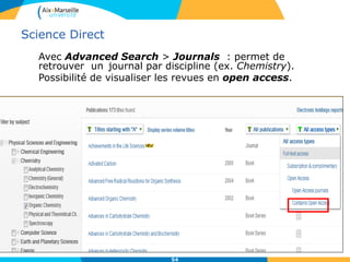 54
Science Direct
Avec Advanced Search > Journals : permet de
retrouver un journal par discipline (ex. Chemistry).
Possibilité de visualiser les revues en open access.
 
