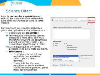 Science Direct
Avec la recherche experte (expert
search) les mots clés sont recherchés
dans tous les champs et dans le texte
intégral.
Constructions de requêtes élaborées
grâce aux opérateurs et à la troncature :
 opérateurs de proximité :
W/n indique le nombre de termes
séparant 2 mots (Ex: pain W/5
morphine trouvera les documents
qui ont les termes « pain » et
« morphine séparés par 5 mots).
PRE/n indique que le 1er terme
précède le 2è de 5 mots au moins.
 troncature :
• * remplace de zéro à une
multitude de caractères :
(h*r*t pour : heart,
harvest….)
• ? saisi à la fin d’un mot
remplace un seul caractère :
(Gr?ot trouvera grout ou groat
mais pas groundnut)
56
 
