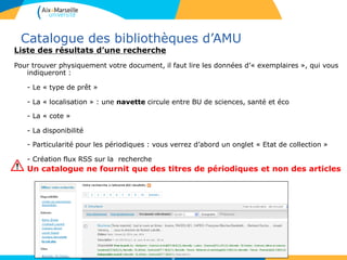 Catalogue des bibliothèques d’AMU
Liste des résultats d’une recherche
Pour trouver physiquement votre document, il faut lire les données d’« exemplaires », qui vous
indiqueront :
- Le « type de prêt »
- La « localisation » : une navette circule entre BU de sciences, santé et éco
- La « cote »
- La disponibilité
- Particularité pour les périodiques : vous verrez d’abord un onglet « Etat de collection »
- Création flux RSS sur la recherche
Un catalogue ne fournit que des titres de périodiques et non des articles
6
 