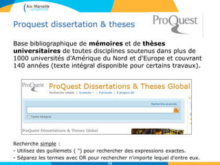 Proquest dissertation & theses
Base bibliographique de mémoires et de thèses
universitaires de toutes disciplines soutenus dans plus de
1000 universités d'Amérique du Nord et d'Europe et couvrant
140 années (texte intégral disponible pour certains travaux).
Recherche simple :
- Utilisez des guillemets ( ") pour rechercher des expressions exactes.
- Séparez les termes avec OR pour rechercher n'importe lequel d'entre eux.
74
 