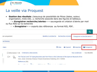 La veille via Proquest
• Gestion des résultats : beaucoup de possibilités de filtres (dates, auteur,
organisation, mots-clés…); recherche associée dans des figures et tableaux.
- « Enregistrer recherche/alertes » = sauvegarde et création d’alerte par mail
ou flux RSS sur la recherche
- « Enregistrer » = exports des références au format RIS, PDF…
79
 