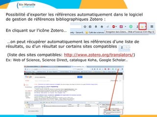 Possibilité d’exporter les références automatiquement dans le logiciel
de gestion de références bibliographiques Zotero :
En cliquant sur l’icône Zotero…
…on peut récupérer automatiquement les références d’une liste de
résultats, ou d’un résultat sur certains sites compatibles
(liste des sites compatibles: http://www.zotero.org/translators/)
Ex: Web of Science, Science Direct, catalogue Koha, Google Scholar…
 
