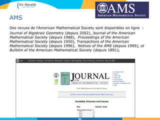 AMS
Des revues de l'American Mathematical Society sont disponibles en ligne :
Journal of Algebraic Geometry (depuis 2002), Journal of the American
Mathematical Society (depuis 1988), Proceedings of the American
Mathematical Society (depuis 1950), Transactions of the American
Mathematical Society (depuis 1996), Notices of the AMS (depuis 1995), et
Bulletin of the American Mathematical Society (depuis 1891).
80
 