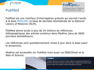 PubMed
PubMed est une interface d’interrogation gratuite qui permet l’accès
à la base MEDLINE, la base de données biomédicale de la National
Library of Medicine (NLM).
PUbMed donne accès à plus de 24 millions de références
bibliographiques des articles contenus dans Medline (plus de 5600
journaux biomédicaux).
Les références sont quotidiennement mises à jour dans la base (sauf
le dimanche).
Medline est accessible sur PubMed mais aussi via EBSCOhost et le
Web of Science.
83
 
