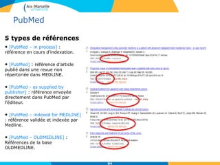 5 types de références
• [PubMed – in process] :
référence en cours d’indexation.
• [PubMed] : référence d’article
publié dans une revue non
répertoriée dans MEDLINE.
• [PubMed - as supplied by
publisher] : référence envoyée
directement dans PubMed par
l’éditeur.
• [PubMed – indexed for MEDLINE]
: référence validée et indexée par
Medline.
• [PubMed – OLDMEDLINE] :
Références de la base
OLDMEDLINE.
84
PubMed
 
