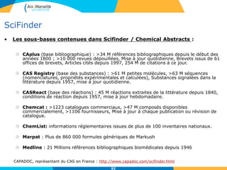92
SciFinder
• Les sous-bases contenues dans Scifinder / Chemical Abstracts :
 CAplus (base bibliographique) : >34 M références bibliographiques depuis le début des
années 1800 ; >10 000 revues dépouillées, Mise à jour quotidienne, Brevets issus de 61
offices de brevets, Articles cités depuis 1997, 254 M de citations à ce jour.
 CAS Registry (base des substances) : >61 M petites molécules, >63 M séquences
(nomenclatures, propriétés expérimentales et calculées), Substances signalées dans la
littérature depuis 1957, mise à jour quotidienne.
 CASReact (base des réactions) : 45 M réactions extraites de la littérature depuis 1840,
conditions de réaction depuis 1957, mise à jour hebdomadaire.
 Chemcat : >1223 catalogues commerciaux, >47 M composés disponibles
commercialement, >1106 fournisseurs, Mise à jour à chaque publication ou révision de
catalogue.
 ChemList: informations réglementaires issues de plus de 100 inventaires nationaux.
 Marpat : Plus de 860 000 formules génériques de Markush
 Medline : 21 Millions références bibliographiques biomédicales depuis 1946
CAPADOC, représentant du CAS en France : http://www.capadoc.com/scifinder.html
92
 