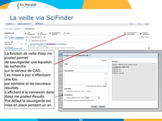 La veille via SciFinder
La fonction de veille Keep me
posted permet
de sauvegarder une équation
de recherche
sur le serveur de CAS.
Les mises à jour s’effectuent
une fois
par semaine et les nouveaux
résultats
s’affichent à la connexion dans
Keep me posted Results.
Par défaut la sauvegarde est
mise en place pendant un an.
94
 