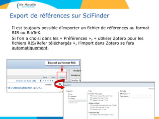 Export de références sur SciFinder
Il est toujours possible d’exporter un fichier de références au format
RIS ou BibTeX.
Si l’on a choisi dans les « Préférences », « utiliser Zotero pour les
fichiers RIS/Refer téléchargés », l’import dans Zotero se fera
automatiquement.
95
 