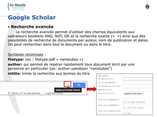 • Recherche avancée
La recherche avancée permet d'utiliser des champs équivalents aux
opérateurs booléens AND, NOT, OR et la recherche exacte (« ») ainsi que des
possibilités de recherche de documents par auteur, nom de publication et dates.
On peut rechercher dans tout le document ou dans le titre.
Syntaxes reconnues :
filetype: (ex : filetype:pdf « nanotubes »)
author: qui permet de repérer rapidement tous document écrit par une
personne en particulier (ex: author:yakobson "nanotubes")
intitle: limite la recherche aux termes du titre
Google Scholar
10
0
 