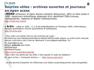 •ROAD (Directory of Open Access scholarly Resources), offre un libre accès à
7000 ressources scientifiques disposant d’un identifiant ISSN (revues,
monographies, rapports et dépôts institutionnels).
http://road.issn.org/en
• ArXiv : créée en 1991, +1,1 M de prépublications en Physique, Math, Informatique,
Biologie quantitative, finance quantitative et statistiques.
http://fr.arxiv.org/
- Pour créer une alerte mail sur les archives par sujet :
Si l’archive qui vous intéresse est divisée en thèmes distincts (math, physics, cs, q-bio et q-fin; mais pas
astro-ph, cond-mat ou nlin), il faut se “désinscrire” à une catégorie spécifique . Ex :
To: physics@arxiv.org
Subject: subscribe John Smith
add Biophysics
del Plasma Physics
https://arxiv.org/help/subscribe
-Pour créer une alerte par flux RSS, il faut ajouter le code de catégorie :
Ex. pour le flux « Computer science » : http://arxiv.org/rss/cs
- Le site permet d’exporter les références vers Zotero automatiquement (site compatible)
Sources utiles : archives ouvertes et journaux
en open acess
10
3
103
 