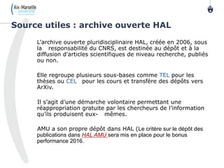 L'archive ouverte pluridisciplinaire HAL, créée en 2006, sous
la responsabilité du CNRS, est destinée au dépôt et à la
diffusion d'articles scientifiques de niveau recherche, publiés
ou non.
Elle regroupe plusieurs sous-bases comme TEL pour les
thèses ou CEL pour les cours et transfère des dépôts vers
ArXiv.
Il s’agit d’une démarche volontaire permettant une
réappropriation gratuite par les chercheurs de l’information
qu’ils produisent eux- mêmes.
AMU a son propre dépôt dans HAL (Le critère sur le dépôt des
publications dans HAL AMU sera mis en place pour le bonus
performance 2016.
Source utiles : archive ouverte HAL
10
4
 