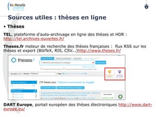 • Thèses
TEL, plateforme d’auto-archivage en ligne des thèses et HDR :
http://tel.archives-ouvertes.fr/
Theses.fr moteur de recherche des thèses françaises : flux RSS sur les
thèses et export (BibTeX, RIS, CSV...)http://www.theses.fr/
DART Europe, portail européen des thèses électroniques http://www.dart-
europe.eu/
Sources utiles : thèses en ligne
10
7
 