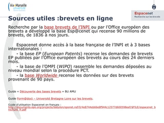 Recherche par la base brevets de l’INPI ou par l’Office européen des
brevets a développé la base Esp@cenet qui recense 90 millions de
brevets, de 1836 à nos jours.
Espacenet donne accès à la base française de l’INPI et à 3 bases
internationales :
- la base EP (European Patents) recense les demandes de brevets
EP publiées par l'Office européen des brevets au cours des 24 derniers
mois.
- la base de l’OMPI (WIPO) rassemble les demandes déposées au
niveau mondial selon la procédure PCT.
- la base Worldwide recense les données sur des brevets
provenant de 90 pays.
Guide « Découverte des bases brevets » BU AMU
Guide Form@doct – Université Bretagne Loire sur les brevets.
Guide d’utilisation Espacenet en français :
http://documents.epo.org/projects/babylon/eponet.nsf/0/4e8744eb66e8f944c12577d600598eef/$FILE/espacenet_b
rochure_fr.pdf
Sources utiles :brevets en ligne
10
8
 