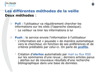 Deux méthodes :
 Pull : l’utilisateur va régulièrement chercher les
informations sur les sites (l’approche classique).
• Le veilleur va tirer les informations à lui
 Push : le service envoie l'information à l’utilisateur
• L’information est « poussée » de manière automatique
vers le chercheur, en fonction de ses préférences et de
critères préétablis par celui-ci. On parle de profils.
• Création d’alertes automatisés par mail ou flux RSS
sur les sommaires d’une revue ; derniers articles parus
; alertes sur de nouveaux résultats d’une recherche
bibliographique dans une base de données.
Les différentes méthodes de la veille
11
2
 