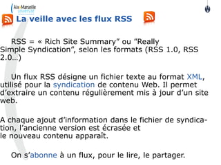 RSS = « Rich Site Summary” ou ”Really
Simple Syndication”, selon les formats (RSS 1.0, RSS
2.0…)
Un flux RSS désigne un fichier texte au format XML,
utilisé pour la syndication de contenu Web. Il permet
d’extraire un contenu régulièrement mis à jour d’un site
web.
A chaque ajout d’information dans le fichier de syndica-
tion, l’ancienne version est écrasée et
le nouveau contenu apparaît.
On s’abonne à un flux, pour le lire, le partager.
La veille avec les flux RSS
11
3
 