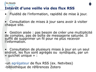 • Fluidité de l’information, rapidité de mise à jour.
• Consultation de mises à jour sans avoir à visiter
chaque site.
• Gestion aisée : pas besoin de créer une multiplicité
de comptes, pas de boîte de messagerie saturée. Il
suffit de supprimer un fil pour ne plus recevoir
l’information.
• Consultation de plusieurs mises à jour en un seul
endroit, les flux sont agrégés ou syndiqués, par un
« guichet unique » :
-un agrégateur de flux RSS (ex. Netvibes)
-bibliothèque de références Zotero
Intérêt d’une veille via des flux RSS
114
 