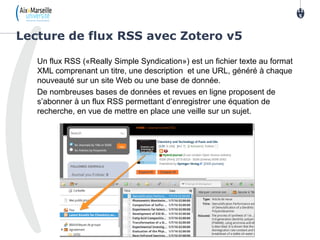 Un flux RSS («Really Simple Syndication») est un fichier texte au format
XML comprenant un titre, une description et une URL, généré à chaque
nouveauté sur un site Web ou une base de donnée.
De nombreuses bases de données et revues en ligne proposent de
s’abonner à un flux RSS permettant d’enregistrer une équation de
recherche, en vue de mettre en place une veille sur un sujet.
Lecture de flux RSS avec Zotero v5
11
5
 