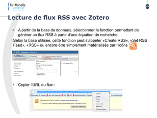 • A partir de la base de données, sélectionner la fonction permettant de
générer un flux RSS à partir d’une équation de recherche.
Selon la base utilisée, cette fonction peut s’appeler «Create RSS», «Set RSS
Feed», «RSS» ou encore être simplement matérialisée par l’icône
• Copier l’URL du flux :
Lecture de flux RSS avec Zotero
116
 
