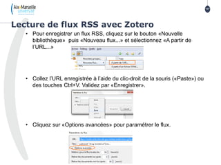 • Pour enregistrer un flux RSS, cliquez sur le bouton «Nouvelle
bibliothèque» puis «Nouveau flux...» et sélectionnez «A partir de
l’URL...»
• Collez l’URL enregistrée à l’aide du clic-droit de la souris («Paste») ou
des touches Ctrl+V. Validez par «Enregistrer».
• Cliquez sur «Options avancées» pour paramétrer le flux.
Lecture de flux RSS avec Zotero
117
 