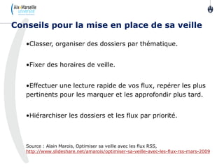 •Classer, organiser des dossiers par thématique.
•Fixer des horaires de veille.
•Effectuer une lecture rapide de vos flux, repérer les plus
pertinents pour les marquer et les approfondir plus tard.
•Hiérarchiser les dossiers et les flux par priorité.
Source : Alain Marois, Optimiser sa veille avec les flux RSS,
http://www.slideshare.net/amarois/optimiser-sa-veille-avec-les-flux-rss-mars-2009
Conseils pour la mise en place de sa veille
11
8
 