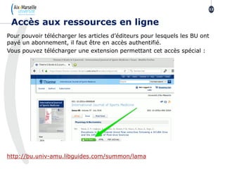 Pour pouvoir télécharger les articles d’éditeurs pour lesquels les BU ont
payé un abonnement, il faut être en accès authentifié.
Vous pouvez télécharger une extension permettant cet accès spécial :
http://bu.univ-amu.libguides.com/summon/lama
Accès aux ressources en ligne
12
 