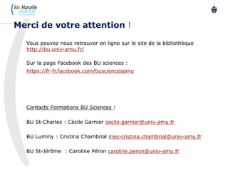 Vous pouvez nous retrouver en ligne sur le site de la bibliothèque
http://bu.univ-amu.fr/
Sur la page Facebook des BU sciences :
https://fr-fr.facebook.com/busciencesamu
Contacts Formations BU Sciences :
BU St-Charles : Cécile Garnier cecile.garnier@univ-amu.fr
BU Luminy : Cristina Chambrial ines-cristina.chambrial@univ-amu.fr
BU St-Jérôme : Caroline Péron caroline.peron@univ-amu.fr
12
1
121
Merci de votre attention !
 
