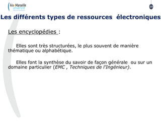 Les encyclopédies :
Elles sont très structurées, le plus souvent de manière
thématique ou alphabétique.
Elles font la synthèse du savoir de façon générale ou sur un
domaine particulier (EMC , Techniques de l’Ingénieur).
Les différents types de ressources électroniques
15
 
