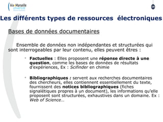 Bases de données documentaires
Ensemble de données non indépendantes et structurées qui
sont interrogeables par leur contenu, elles peuvent êtres :
• Factuelles : Elles proposent une réponse directe à une
question, comme les bases de données de résultats
d’expériences, Ex : Scifinder en chimie
• Bibliographiques : servent aux recherches documentaires
des chercheurs, elles contiennent essentiellement du texte,
fournissent des notices bibliographiques (fiches
signalétiques propres à un document), les informations qu’elle
proposent sont structurées, exhaustives dans un domaine. Ex :
Web of Science…
16
Les différents types de ressources électroniques
 