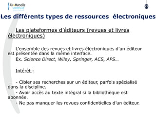 Les plateformes d’éditeurs (revues et livres
électroniques)
L’ensemble des revues et livres électroniques d’un éditeur
est présentée dans la même interface.
Ex. Science Direct, Wiley, Springer, ACS, APS…
Intérêt :
- Cibler ses recherches sur un éditeur, parfois spécialisé
dans la discipline.
- Avoir accès au texte intégral si la bibliothèque est
abonnée.
- Ne pas manquer les revues confidentielles d’un éditeur.
17
Les différents types de ressources électroniques
 
