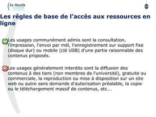 Les usages communément admis sont la consultation,
l'impression, l'envoi par mél, l'enregistrement sur support fixe
(disque dur) ou mobile (clé USB) d'une partie raisonnable des
contenus proposés.
Les usages généralement interdits sont la diffusion des
contenus à des tiers (non membres de l'université), gratuite ou
commerciale, la reproduction ou mise à disposition sur un site
web ou autre sans demande d'autorisation préalable, la copie
ou le téléchargement massif de contenus, etc...
Les règles de base de l’accès aux ressources en
ligne
18
 