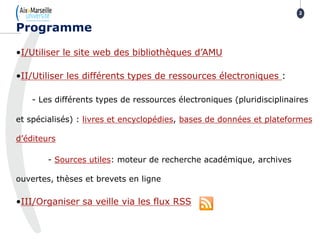 •I/Utiliser le site web des bibliothèques d’AMU
•II/Utiliser les différents types de ressources électroniques :
- Les différents types de ressources électroniques (pluridisciplinaires
et spécialisés) : livres et encyclopédies, bases de données et plateformes
d’éditeurs
- Sources utiles: moteur de recherche académique, archives
ouvertes, thèses et brevets en ligne
•III/Organiser sa veille via les flux RSS
Programme
2
 