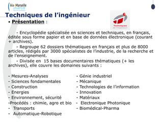 21
• Présentation :
- Encyclopédie spécialisée en sciences et techniques, en français,
éditée sous forme papier et en base de données électronique (courant
+ archives).
- Regroupe 62 dossiers thématiques en français et plus de 8000
articles, rédigés par 3000 spécialistes de l’industrie, de la recherche et
de l’enseignement.
- Divisée en 15 bases documentaires thématiques (+ les
archives), elle couvre les domaines suivants :
- Mesures-Analyses - Génie industriel
- Sciences fondamentales - Mécanique
- Construction - Technologies de l’information
- Energies - Innovation
- Environnement, sécurité - Matériaux
-Procédés : chimie, agro et bio - Electronique Photonique
- Transports - Biomédical-Pharma
- Automatique-Robotique
Techniques de l’ingénieur
 