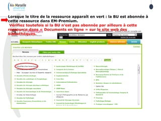 Lorsque le titre de la ressource apparaît en vert : la BU est abonnée à
cette ressource dans EM-Premium.
Vérifiez toutefois si la BU n’est pas abonnée par ailleurs à cette
ressource dans « Documents en ligne » sur le site web des
bibliothèques.
 