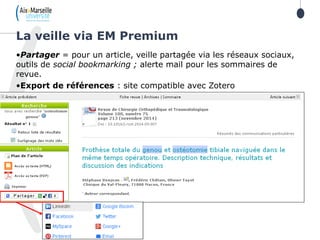 •Partager = pour un article, veille partagée via les réseaux sociaux,
outils de social bookmarking ; alerte mail pour les sommaires de
revue.
•Export de références : site compatible avec Zotero
La veille via EM Premium
 