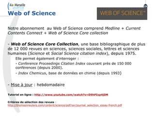 Notre abonnement au Web of Science comprend Medline + Current
Contents Connect + Web of Science Core collection
- Web of Science Core Collection, une base bibliographique de plus
de 12 000 revues en sciences, sciences sociales, lettres et sciences
humaines (Science et Social Science citation index), depuis 1975.
Elle permet également d'interroger :
- Conference Proceedings Citation Index couvrant près de 150 000
conférences (depuis 2000).
- Index Chemicus, base de données en chimie (depuis 1993)
- Mise à jour : hebdomadaire
Tutoriel en ligne : http://www.youtube.com/watch?v=D9hPIvp4j0M
Critères de sélection des revues :
http://thomsonreuters.com/content/science/pdf/ssr/journal_selection_essay-french.pdf
Web of Science
29
 
