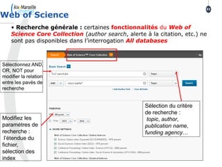 • Recherche générale : certaines fonctionnalités du Web of
Science Core Collection (author search, alerte à la citation, etc.) ne
sont pas disponibles dans l’interrogation All databases
Web of Science
31
Sélectionnez AND,
OR, NOT pour
modifier la relation
entre les pavés de
recherche
Modifiez les
paramètres de
recherche :
l’étendue du
fichier,
sélection des
index
Sélection du critère
de recherche :
topic, author,
publication name,
funding agency…
 