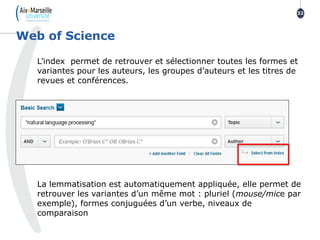 L’index permet de retrouver et sélectionner toutes les formes et
variantes pour les auteurs, les groupes d’auteurs et les titres de
revues et conférences.
La lemmatisation est automatiquement appliquée, elle permet de
retrouver les variantes d’un même mot : pluriel (mouse/mice par
exemple), formes conjuguées d’un verbe, niveaux de
comparaison
Web of Science
32
 