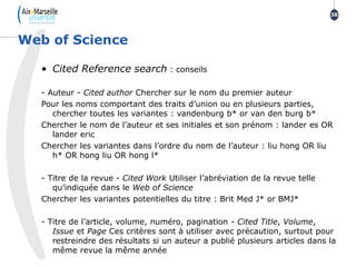 • Cited Reference search : conseils
- Auteur - Cited author Chercher sur le nom du premier auteur
Pour les noms comportant des traits d’union ou en plusieurs parties,
chercher toutes les variantes : vandenburg b* or van den burg b*
Chercher le nom de l’auteur et ses initiales et son prénom : lander es OR
lander eric
Chercher les variantes dans l’ordre du nom de l’auteur : liu hong OR liu
h* OR hong liu OR hong l*
- Titre de la revue - Cited Work Utiliser l’abréviation de la revue telle
qu’indiquée dans le Web of Science
Chercher les variantes potentielles du titre : Brit Med J* or BMJ*
- Titre de l’article, volume, numéro, pagination - Cited Title, Volume,
Issue et Page Ces critères sont à utiliser avec précaution, surtout pour
restreindre des résultats si un auteur a publié plusieurs articles dans la
même revue la même année
Web of Science
38
 