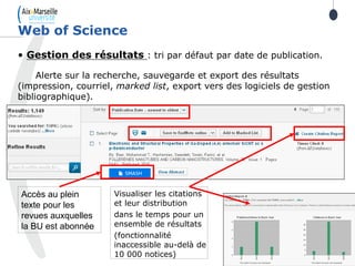 39
• Gestion des résultats : tri par défaut par date de publication.
Alerte sur la recherche, sauvegarde et export des résultats
(impression, courriel, marked list, export vers des logiciels de gestion
bibliographique).
Web of Science
Accès au plein
texte pour les
revues auxquelles
la BU est abonnée
Visualiser les citations
et leur distribution
dans le temps pour un
ensemble de résultats
(fonctionnalité
inaccessible au-delà de
10 000 notices)
 
