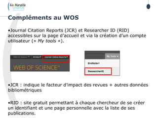 •Journal Citation Reports (JCR) et Researcher ID (RID)
accessibles sur la page d’accueil et via la création d’un compte
utilisateur (« My tools »).
•JCR : indique le facteur d’impact des revues + autres données
bibliométriques
•RID : site gratuit permettant à chaque chercheur de se créer
un identifiant et une page personnelle avec la liste de ses
publications.
Compléments au WOS
 