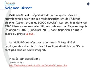 ScienceDirect : répertoire de périodiques, séries et
encyclopédies scientifiques multidisciplinaires de l’éditeur
Elsevier (2500 revues et 30000 ebooks). Les archives de + de
2200 titres de revues scientifiques publiées par Elsevier depuis
les origines (1823) jusqu'en 2001, sont disponibles dans le
cadre du projet ISTEX.
La bibliothèque n’est pas abonnée à l’intégralité du
catalogue de cet éditeur : les 12 millions d’articles de SD ne
sont pas tous en texte intégral.
Mise à jour quotidienne
Tutoriel en ligne :
http://help.sciencedirect.com/Content/tutorials/sd_menu.html
Science Direct
46
 