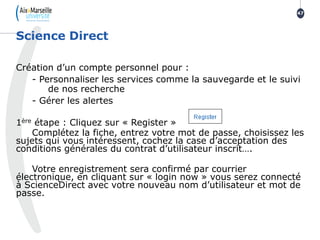 Création d’un compte personnel pour :
- Personnaliser les services comme la sauvegarde et le suivi
de nos recherche
- Gérer les alertes
1ère étape : Cliquez sur « Register »
Complétez la fiche, entrez votre mot de passe, choisissez les
sujets qui vous intéressent, cochez la case d’acceptation des
conditions générales du contrat d’utilisateur inscrit….
Votre enregistrement sera confirmé par courrier
électronique, en cliquant sur « login now » vous serez connecté
à ScienceDirect avec votre nouveau nom d’utilisateur et mot de
passe.
Science Direct
47
 