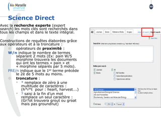 Avec la recherche experte (expert
search) les mots clés sont recherchés dans
tous les champs et dans le texte intégral.
Constructions de requêtes élaborées grâce
aux opérateurs et à la troncature :
 opérateurs de proximité :
W/n indique le nombre de termes
séparant 2 mots (Ex: pain W/5
morphine trouvera les documents
qui ont les termes « pain » et
« morphine séparés par 5 mots).
PRE/n indique que le 1er terme précède
le 2è de 5 mots au moins.
 troncature :
• * remplace de zéro à une
multitude de caractères :
(h*r*t pour : heart, harvest….)
• ? saisi à la fin d’un mot
remplace un seul caractère :
(Gr?ot trouvera grout ou groat
mais pas groundnut)
Science Direct
50
 