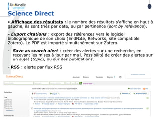 51
• Affichage des résultats : le nombre des résultats s’affiche en haut à
gauche, ils sont triés par date, ou par pertinence (sort by relevance).
- Export citations : export des références vers le logiciel
bibliographique de son choix (EndNote, Refworks, site compatible
Zotero). Le PDF est importé simultanément sur Zotero.
- Save as search alert : créer des alertes sur une recherche, en
recevant les mises à jour par mail. Possibilité de créer des alertes sur
un sujet (topic), ou sur des publications.
- RSS : alerte par flux RSS
Science Direct
 
