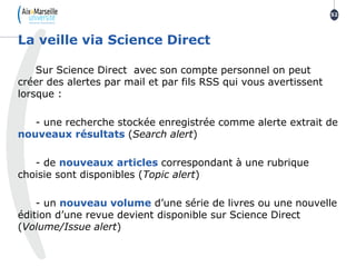 Sur Science Direct avec son compte personnel on peut
créer des alertes par mail et par fils RSS qui vous avertissent
lorsque :
- une recherche stockée enregistrée comme alerte extrait de
nouveaux résultats (Search alert)
- de nouveaux articles correspondant à une rubrique
choisie sont disponibles (Topic alert)
- un nouveau volume d’une série de livres ou une nouvelle
édition d’une revue devient disponible sur Science Direct
(Volume/Issue alert)
La veille via Science Direct
52
 